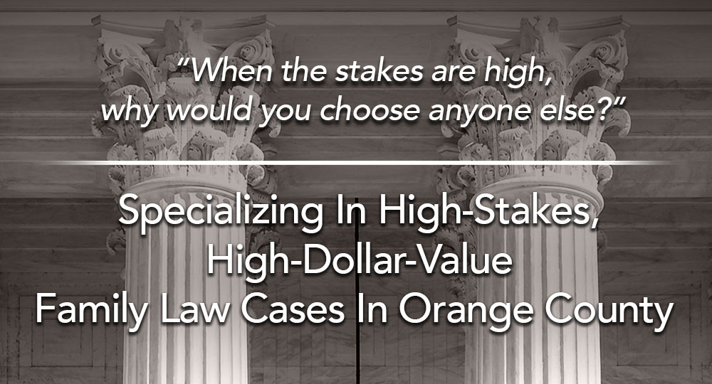 When the stakes are high, why would you choose anyone else? Specializing in High-Stakes, High-Dollar-Value Family Law Cases in Orange County