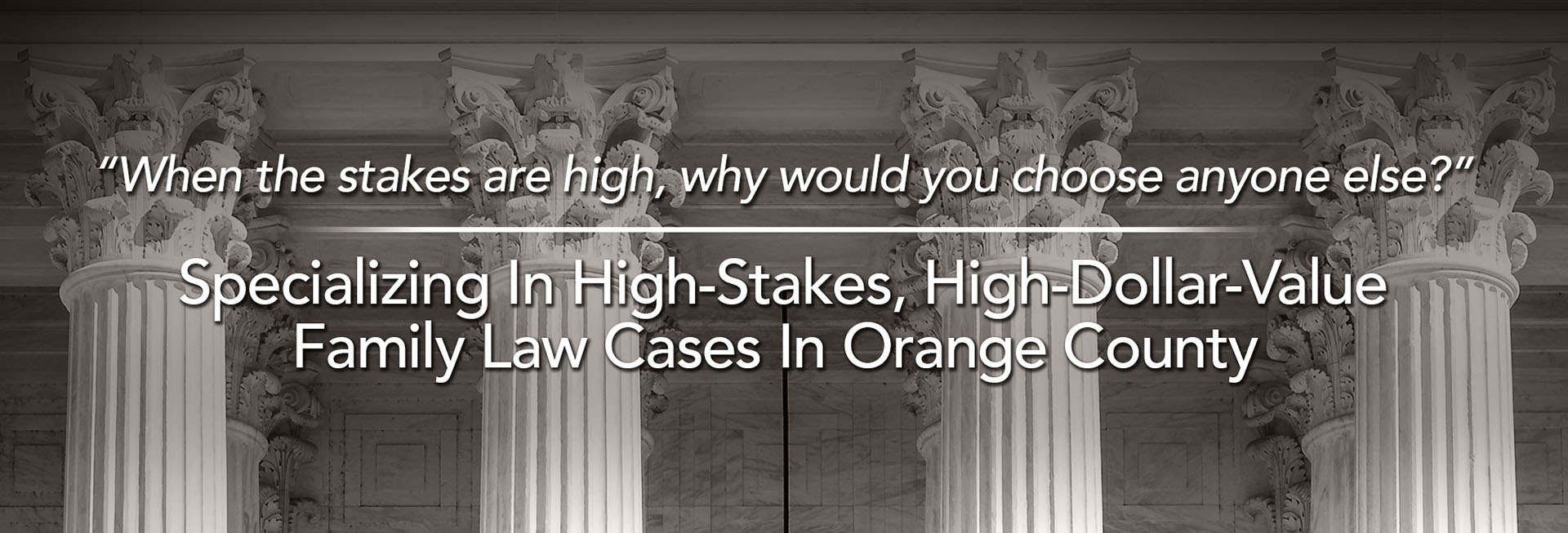 When the stakes are high, why would you choose anyone else? Specializing in High-Stakes, High-Dollar-Value Family Law Cases in Orange County